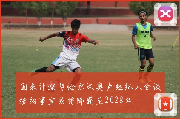 国米计划与恰尔汉奥卢经纪人会谈续约事宜或将降薪至2028年