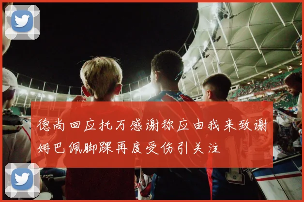 德尚回应托万感谢称应由我来致谢姆巴佩脚踝再度受伤引关注
