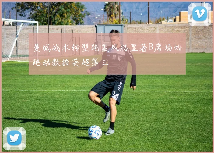 曼城战术转型跑轰风格显著B席场均跑动数据英超第三