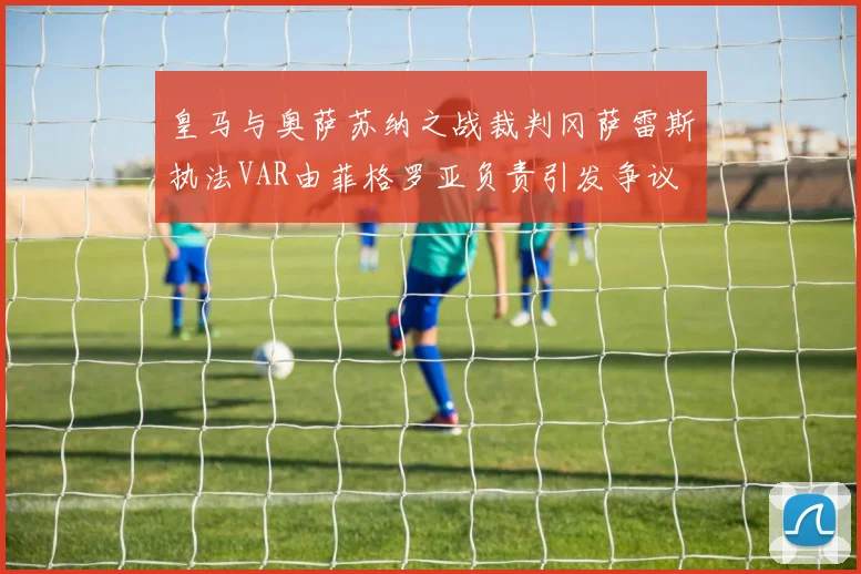 皇马与奥萨苏纳之战裁判冈萨雷斯执法VAR由菲格罗亚负责引发争议