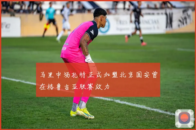 马里中场孔特正式加盟北京国安曾在格鲁吉亚联赛效力