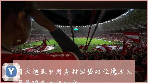 阿夫迪亚利用身材优势对位魔术火箭展现实力与挑战