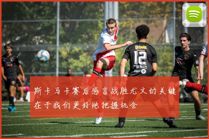 斯卡马卡赛后感言战胜尤文的关键在于我们更好地把握机会