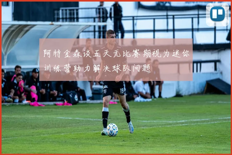 阿特金森谈五天无比赛期视为迷你训练营助力解决球队问题