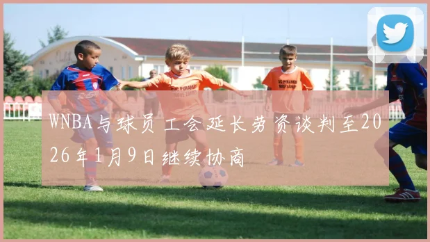 WNBA与球员工会延长劳资谈判至2026年1月9日继续协商
