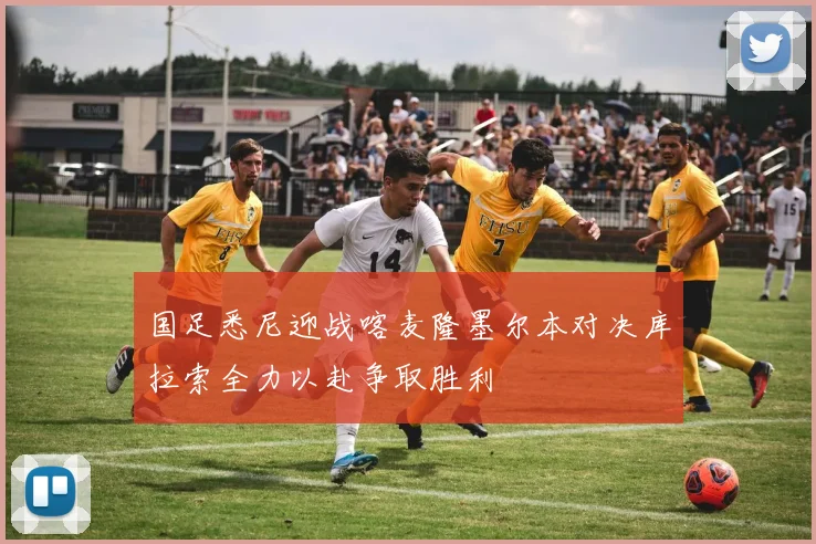 国足悉尼迎战喀麦隆墨尔本对决库拉索全力以赴争取胜利