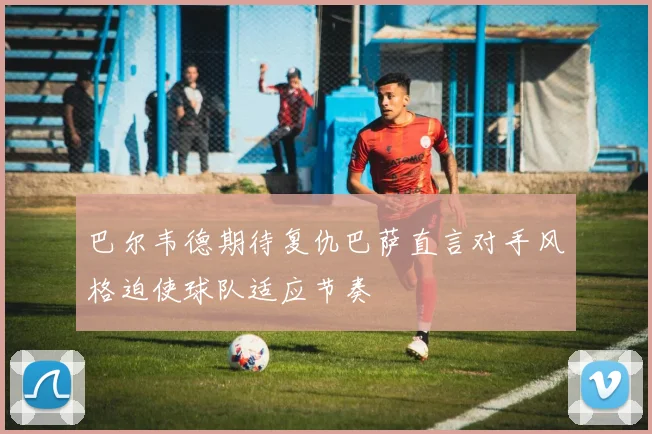 巴尔韦德期待复仇巴萨直言对手风格迫使球队适应节奏