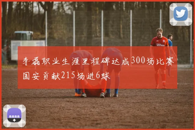 李磊职业生涯里程碑达成300场比赛国安贡献215场进6球