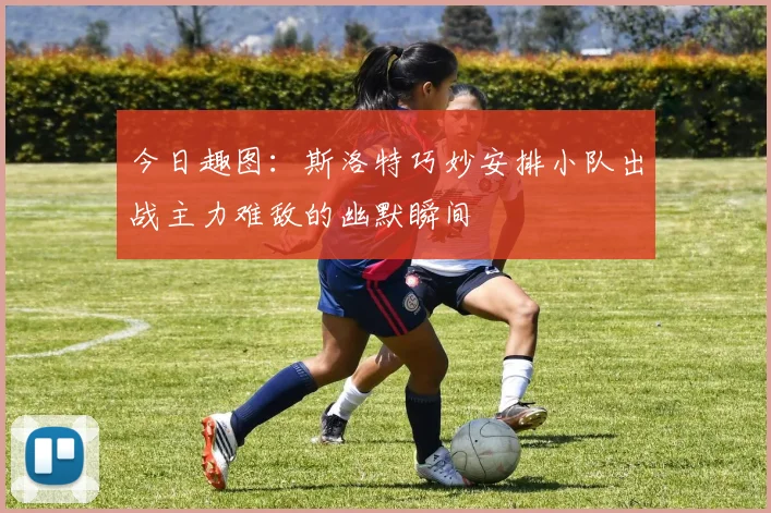 今日趣图：斯洛特巧妙安排小队出战主力难敌的幽默瞬间