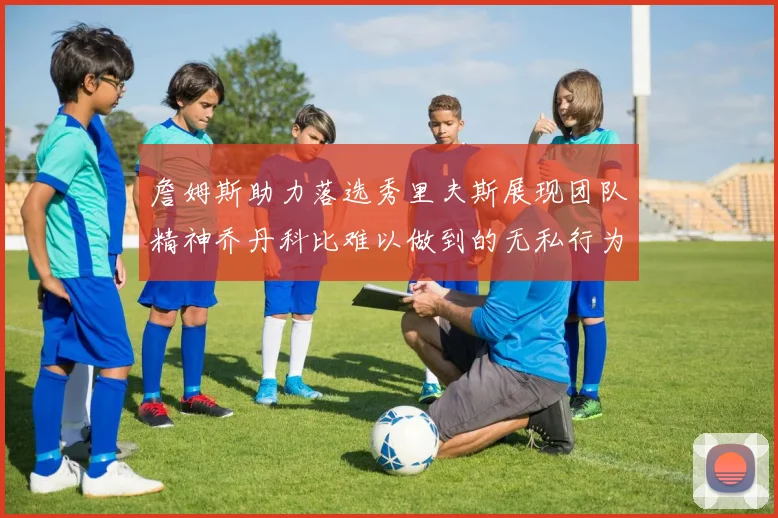 詹姆斯助力落选秀里夫斯展现团队精神乔丹科比难以做到的无私行为