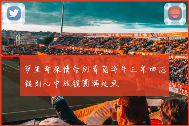 萨里奇深情告别青岛海牛三年回忆铭刻心中旅程圆满结束