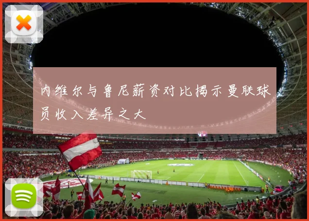 内维尔与鲁尼薪资对比揭示曼联球员收入差异之大