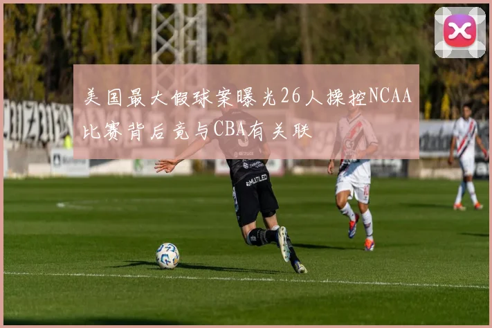 美国最大假球案曝光26人操控NCAA比赛背后竟与CBA有关联