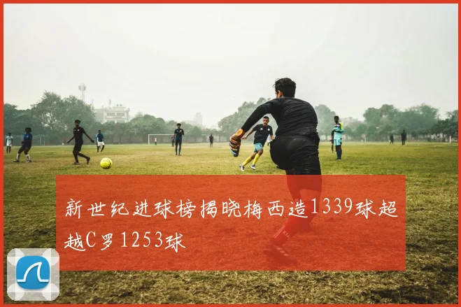 新世纪进球榜揭晓梅西造1339球超越C罗1253球
