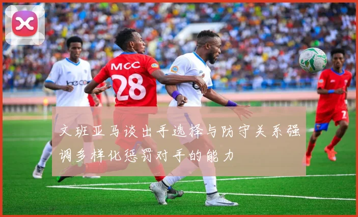 文班亚马谈出手选择与防守关系强调多样化惩罚对手的能力