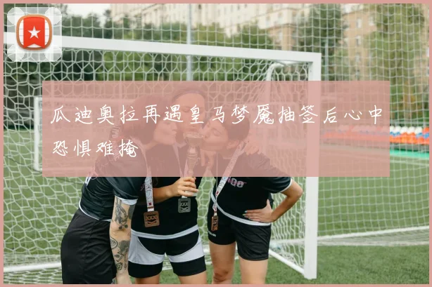 瓜迪奥拉再遇皇马梦魇抽签后心中恐惧难掩