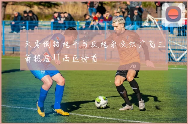 天秀倒钩绝平与反绝杀交织广岛三箭稳居J1西区榜首