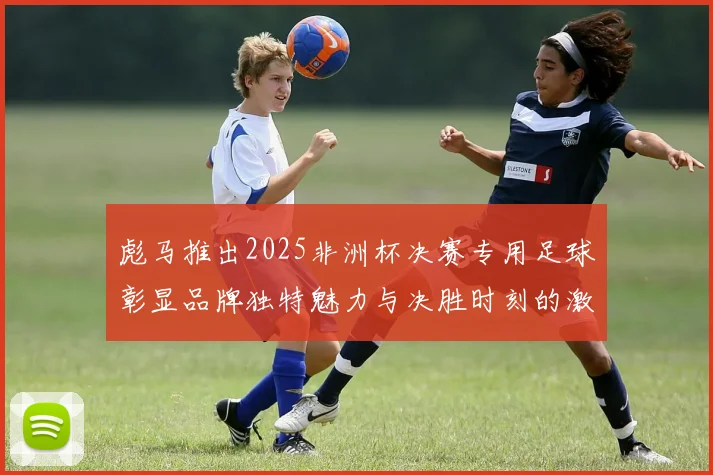 彪马推出2025非洲杯决赛专用足球彰显品牌独特魅力与决胜时刻的激情