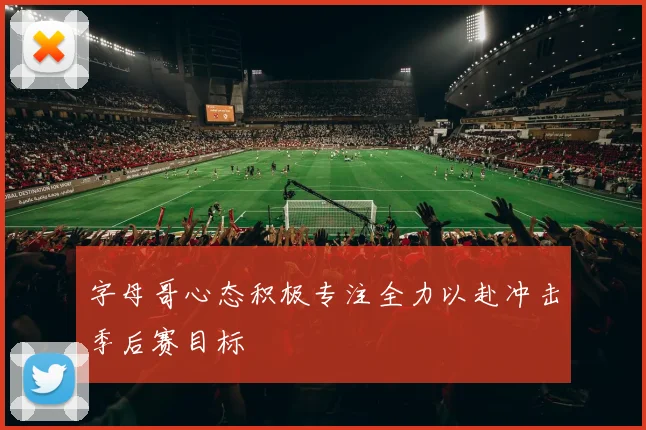 字母哥心态积极专注全力以赴冲击季后赛目标