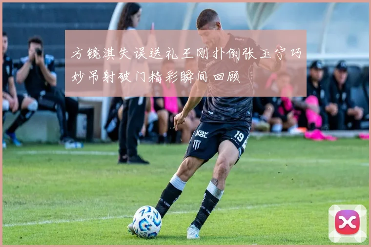 方镜淇失误送礼王刚扑倒张玉宁巧妙吊射破门精彩瞬间回顾