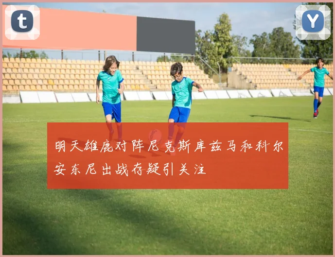明天雄鹿对阵尼克斯库兹马和科尔安东尼出战存疑引关注