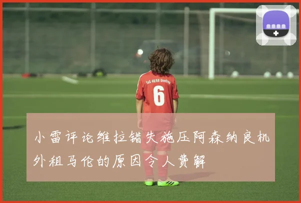 小雷评论维拉错失施压阿森纳良机外租马伦的原因令人费解
