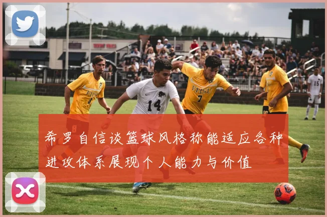 希罗自信谈篮球风格称能适应各种进攻体系展现个人能力与价值
