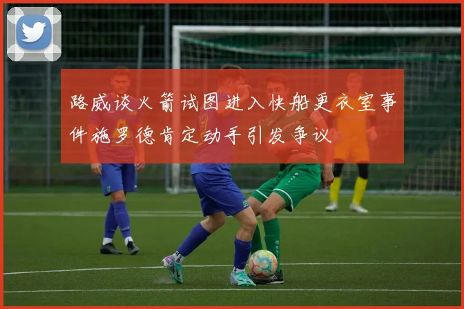 路威谈火箭试图进入快船更衣室事件施罗德肯定动手引发争议