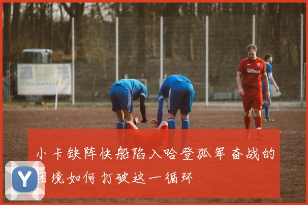 小卡缺阵快船陷入哈登孤军奋战的困境如何打破这一循环