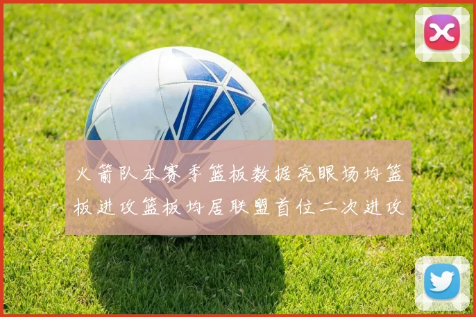 火箭队本赛季篮板数据亮眼场均篮板进攻篮板均居联盟首位二次进攻得分紧随其后