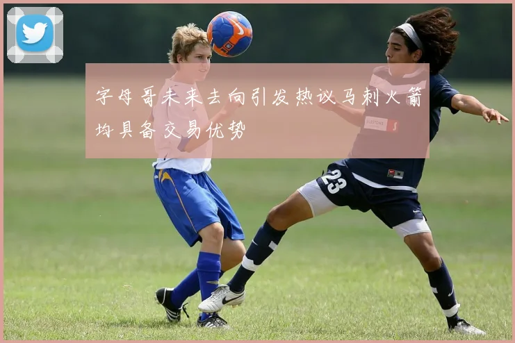 字母哥未来去向引发热议马刺火箭均具备交易优势