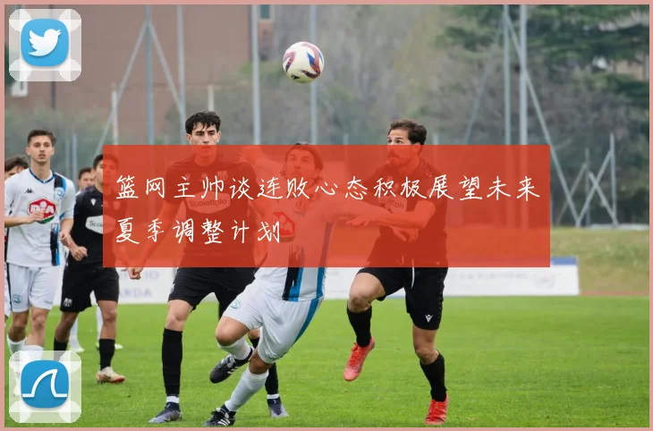 篮网主帅谈连败心态积极展望未来夏季调整计划
