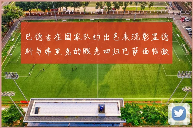 巴德吉在国家队的出色表现彰显德科与弗里克的眼光回归巴萨面临激烈竞争挑战