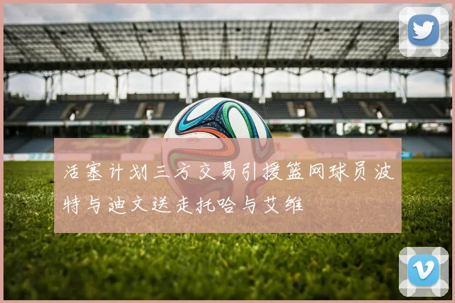 活塞计划三方交易引援篮网球员波特与迪文送走托哈与艾维