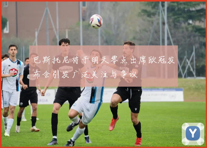 巴斯托尼将于明天零点出席欧冠发布会引发广泛关注与争议