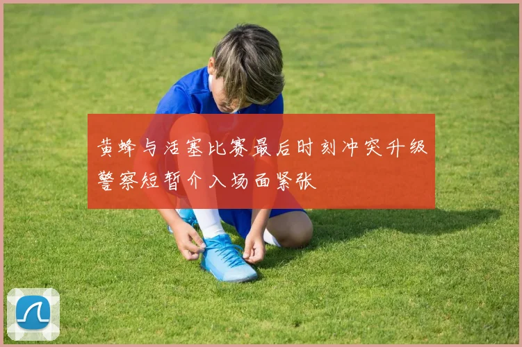 黄蜂与活塞比赛最后时刻冲突升级警察短暂介入场面紧张