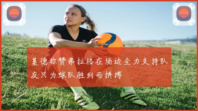 基德称赞弗拉格在场边全力支持队友只为球队胜利而拼搏