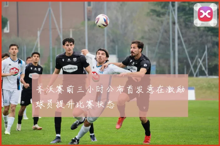 齐沃赛前三小时公布首发意在激励球员提升比赛状态