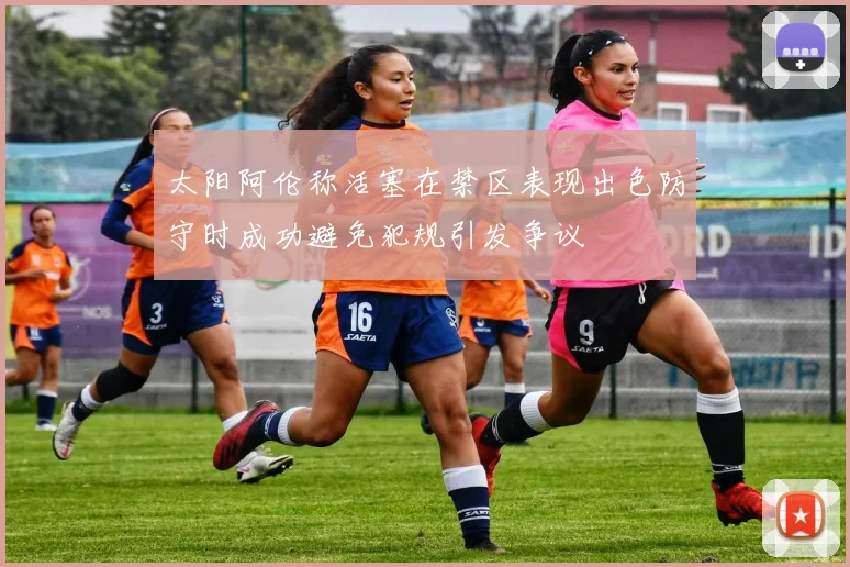 太阳阿伦称活塞在禁区表现出色防守时成功避免犯规引发争议